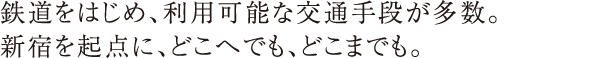 鉄道をはじめ、利用可能な交通手段が多数。新宿を起点に、どこへでも、どこへでも。